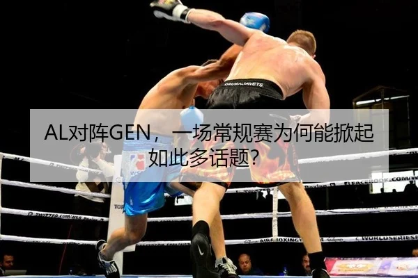 AL对阵GEN，一场常规赛为何能掀起如此多话题？